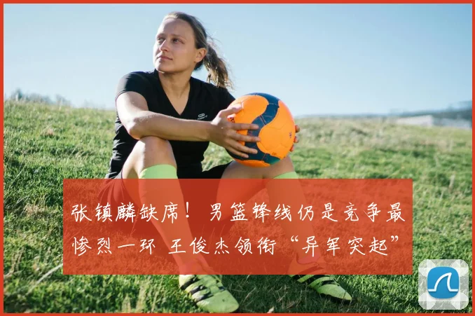 张镇麟缺席!男篮锋线仍是竞争最惨烈一环 王俊杰领衔“异军突起”