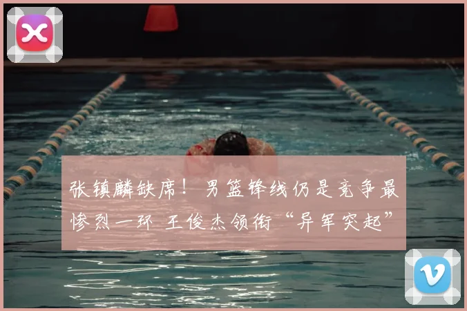 张镇麟缺席!男篮锋线仍是竞争最惨烈一环 王俊杰领衔“异军突起”