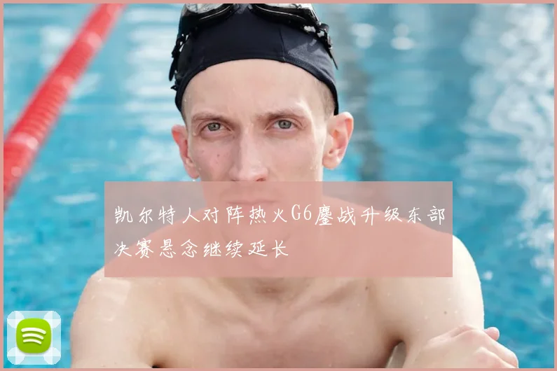 凯尔特人对阵热火G6鏖战升级东部决赛悬念继续延长