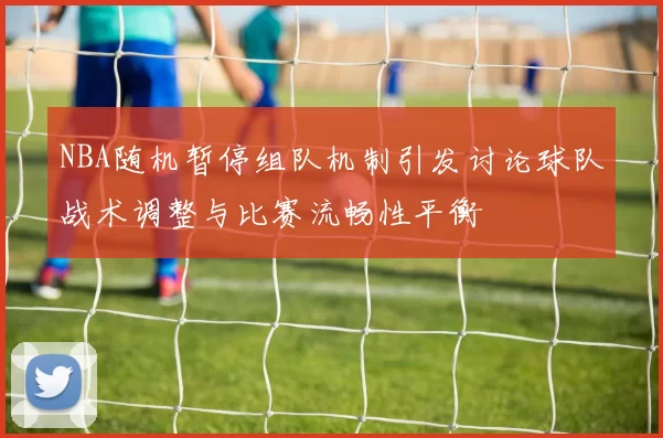 NBA随机暂停组队机制引发讨论球队战术调整与比赛流畅性平衡