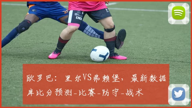 欧罗巴:里尔VS弗赖堡,最新数据库比分预测_比赛_防守_战术