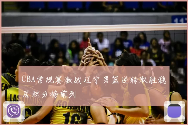 CBA常规赛激战辽宁男篮逆转取胜稳居积分榜前列