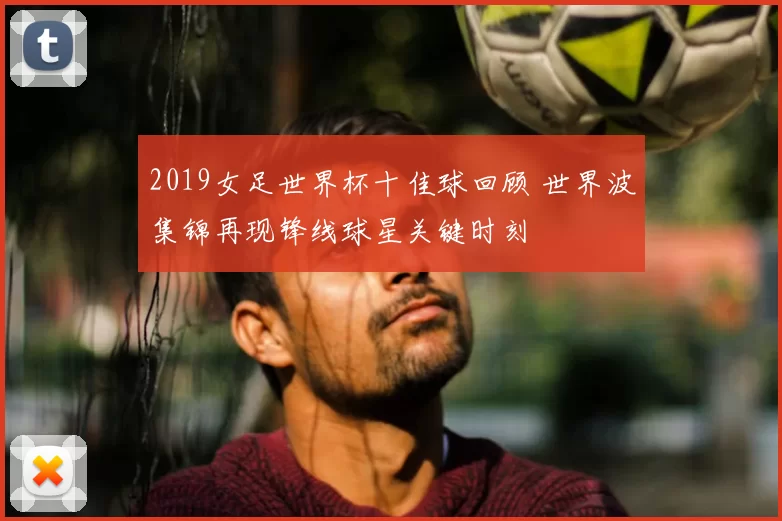 2019女足世界杯十佳球回顾 世界波集锦再现锋线球星关键时刻