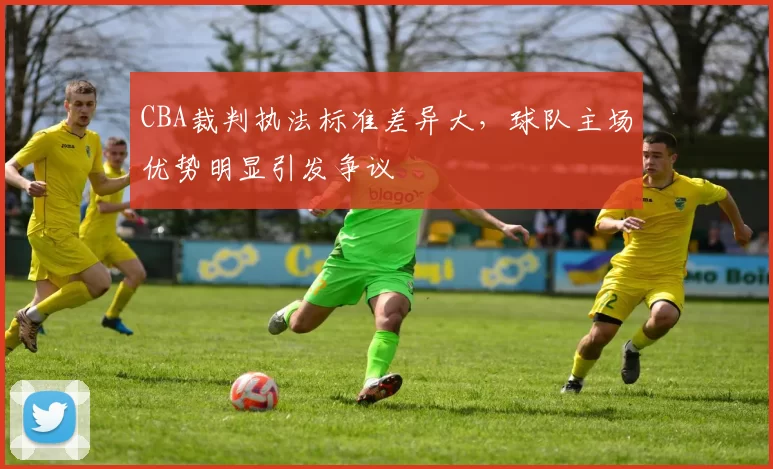 CBA裁判执法标准差异大，球队主场优势明显引发争议