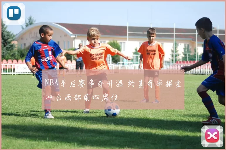 NBA季后赛争夺升温 约基奇率掘金冲击西部前四席位