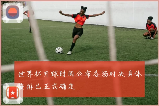 世界杯开球时间公布各场对决具体安排已正式确定