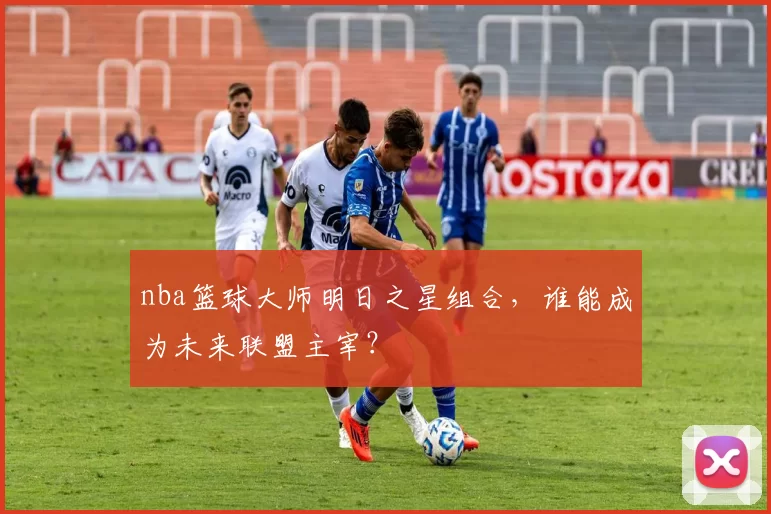 nba篮球大师明日之星组合，谁能成为未来联盟主宰？