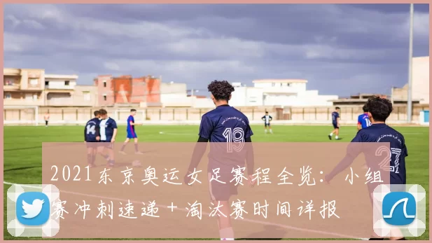 2021东京奥运女足赛程全览：小组赛冲刺速递＋淘汰赛时间详报