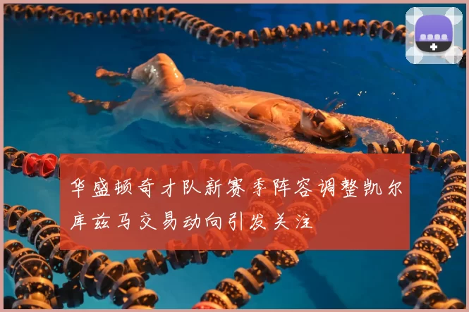 华盛顿奇才队新赛季阵容调整凯尔库兹马交易动向引发关注