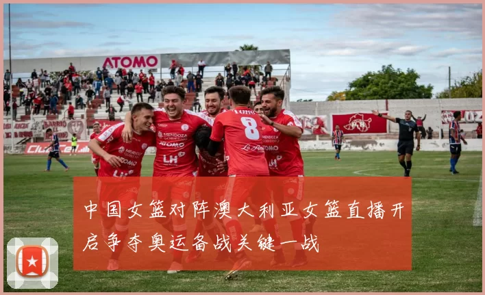 中国女篮对阵澳大利亚女篮直播开启争夺奥运备战关键一战