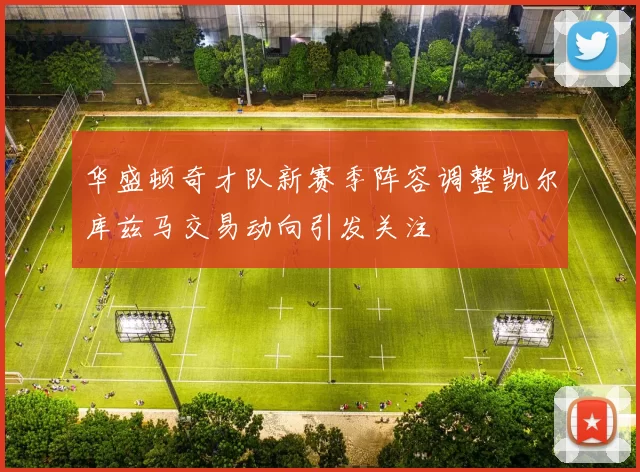 华盛顿奇才队新赛季阵容调整凯尔库兹马交易动向引发关注