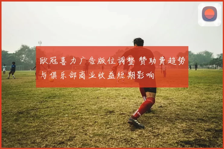 欧冠喜力广告版位调整 赞助费趋势与俱乐部商业收益短期影响