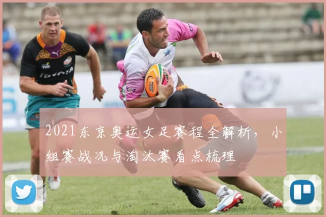 2021东京奥运女足赛程全解析,小组赛战况与淘汰赛看点梳理