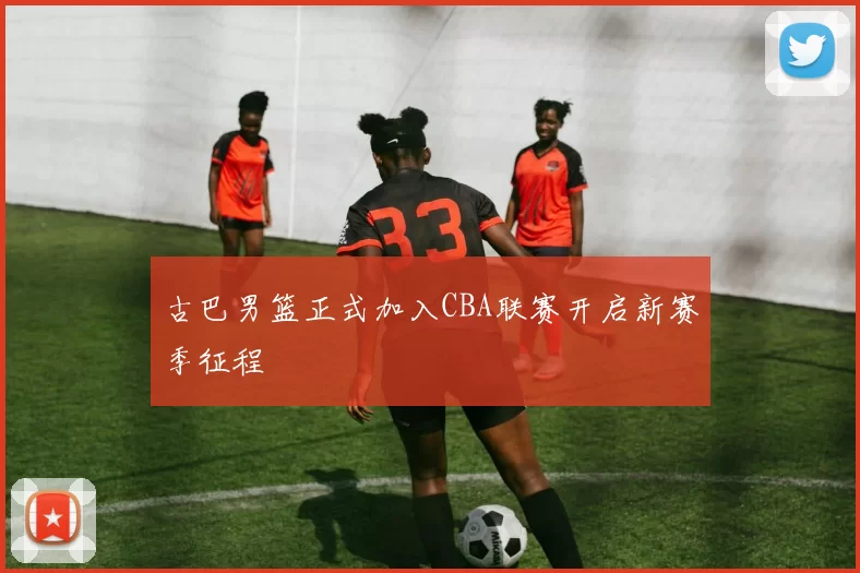 古巴男篮正式加入CBA联赛开启新赛季征程