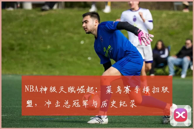 NBA神级天赋崛起:菜鸟赛季横扫联盟,冲击总冠军与历史纪录