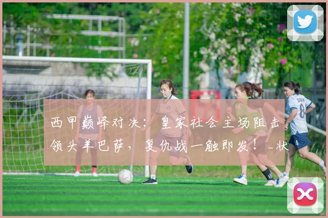 西甲巅峰对决:皇家社会主场阻击领头羊巴萨,复仇战一触即发!_状态_防线_比赛