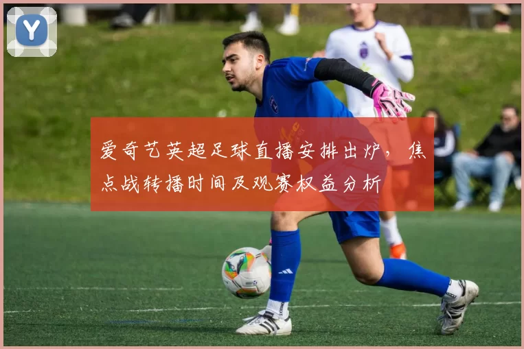 爱奇艺英超足球直播安排出炉，焦点战转播时间及观赛权益分析