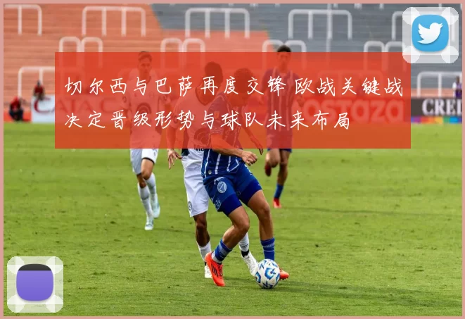 切尔西与巴萨再度交锋 欧战关键战决定晋级形势与球队未来布局