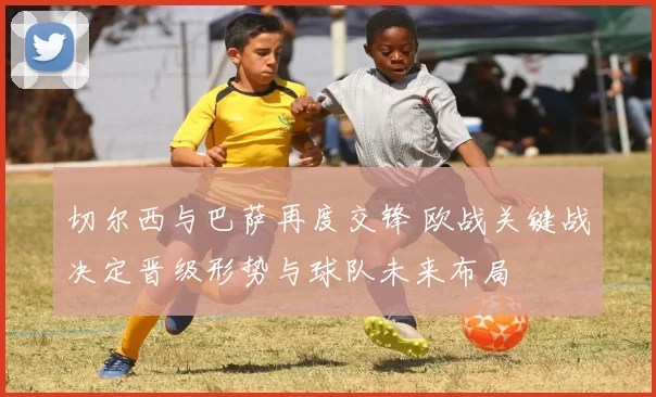 切尔西与巴萨再度交锋 欧战关键战决定晋级形势与球队未来布局