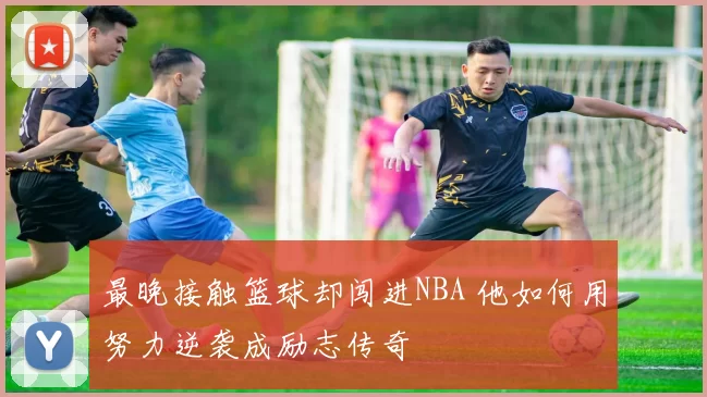 最晚接触篮球却闯进NBA 他如何用努力逆袭成励志传奇