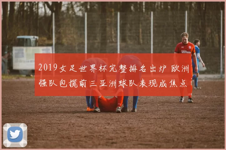 2019女足世界杯完整排名出炉 欧洲强队包揽前三亚洲球队表现成焦点