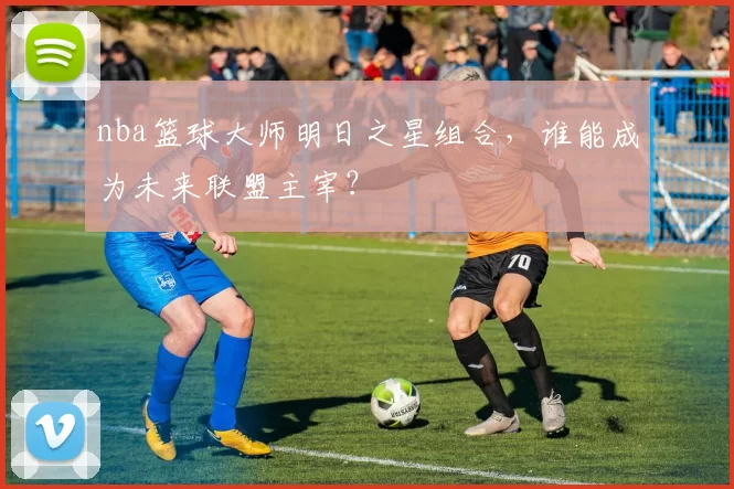 nba篮球大师明日之星组合，谁能成为未来联盟主宰？