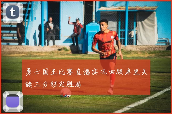 勇士国王比赛直播实况回顾库里关键三分锁定胜局