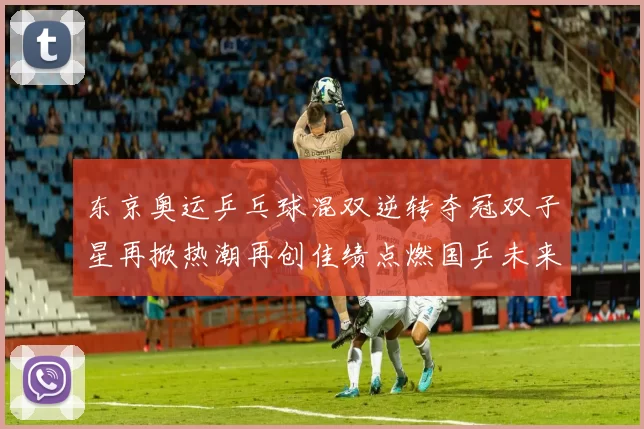 东京奥运乒乓球混双逆转夺冠双子星再掀热潮再创佳绩点燃国乒未来