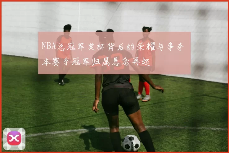 NBA总冠军奖杯背后的荣耀与争夺 本赛季冠军归属悬念再起