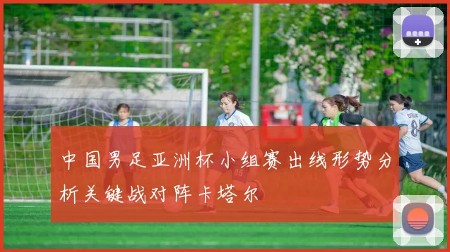 中国男足亚洲杯小组赛出线形势分析关键战对阵卡塔尔