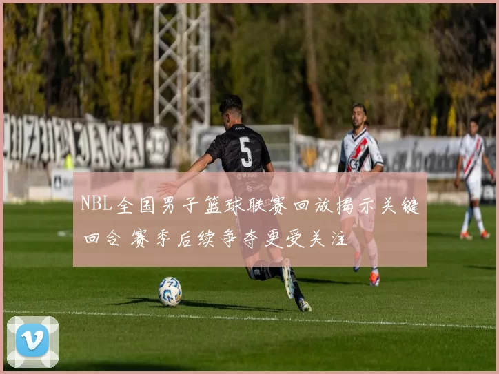 NBL全国男子篮球联赛回放揭示关键回合 赛季后续争夺更受关注