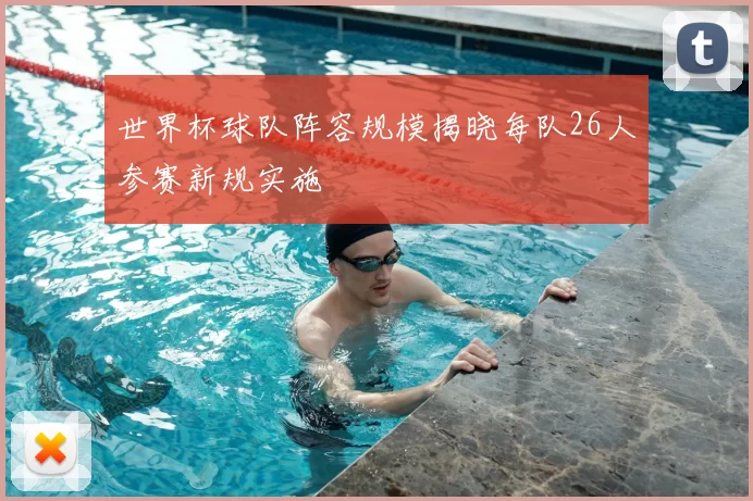 世界杯球队阵容规模揭晓每队26人参赛新规实施