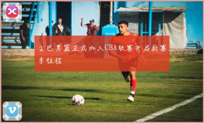 古巴男篮正式加入CBA联赛开启新赛季征程