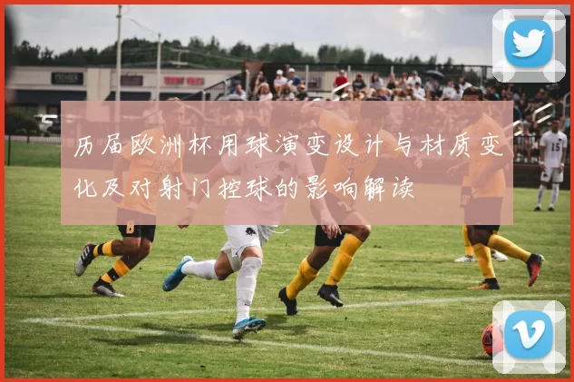 历届欧洲杯用球演变设计与材质变化及对射门控球的影响解读