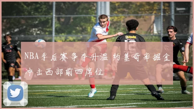 NBA季后赛争夺升温 约基奇率掘金冲击西部前四席位