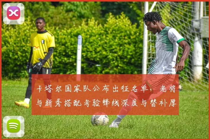 卡塔尔国家队公布出征名单，老将与新秀搭配考验锋线深度与替补厚度