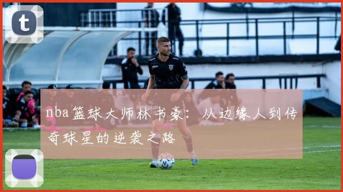 nba篮球大师林书豪：从边缘人到传奇球星的逆袭之路