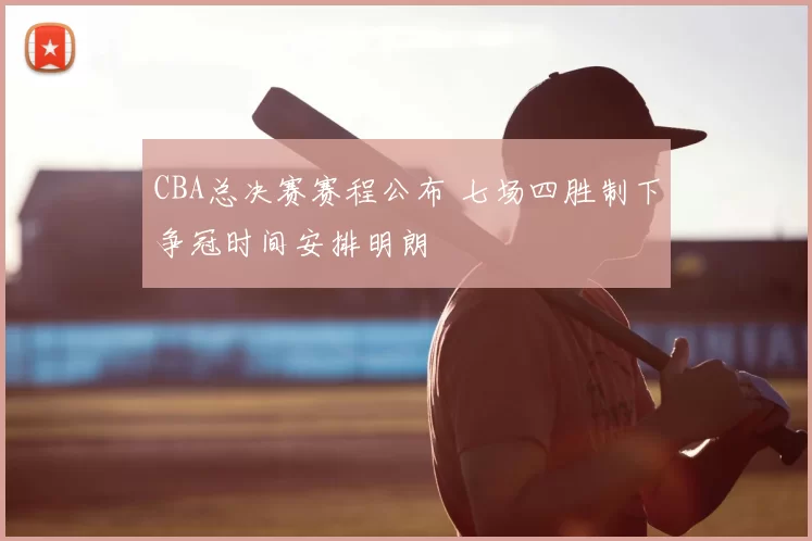 CBA总决赛赛程公布 七场四胜制下争冠时间安排明朗