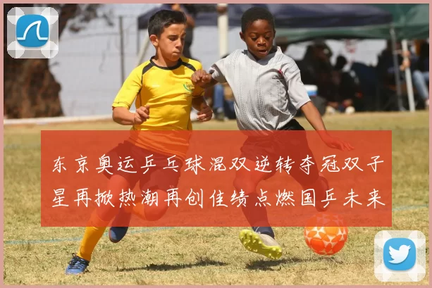 东京奥运乒乓球混双逆转夺冠双子星再掀热潮再创佳绩点燃国乒未来