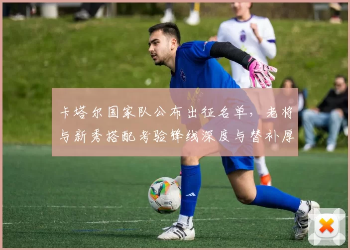 卡塔尔国家队公布出征名单，老将与新秀搭配考验锋线深度与替补厚度