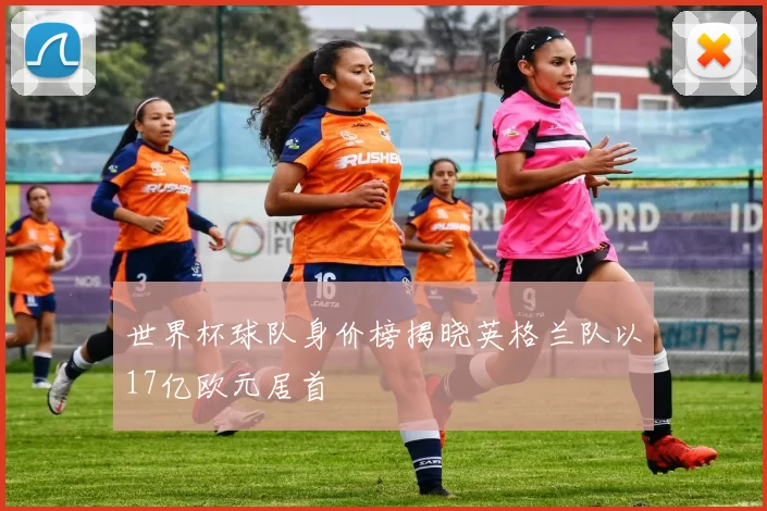 世界杯球队身价榜揭晓英格兰队以17亿欧元居首