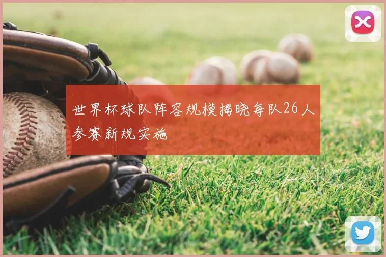 世界杯球队阵容规模揭晓每队26人参赛新规实施