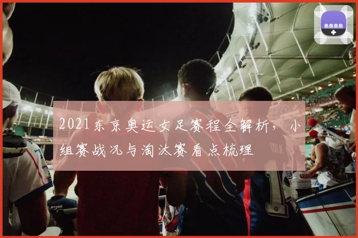 2021东京奥运女足赛程全解析,小组赛战况与淘汰赛看点梳理