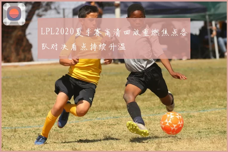 LPL2020夏季赛高清回放重燃焦点各队对决看点持续升温