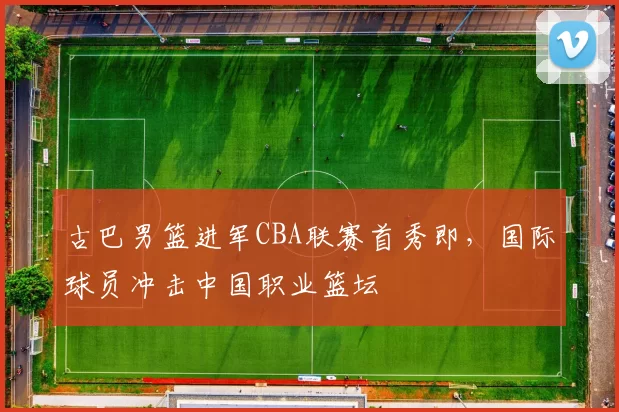 古巴男篮进军CBA联赛首秀即，国际球员冲击中国职业篮坛