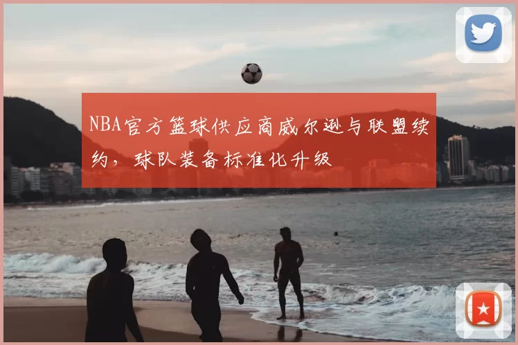 NBA官方篮球供应商威尔逊与联盟续约，球队装备标准化升级