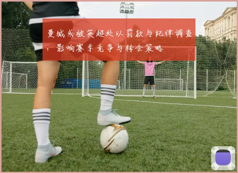 曼城或被英超处以罚款与纪律调查，影响赛季竞争与转会策略